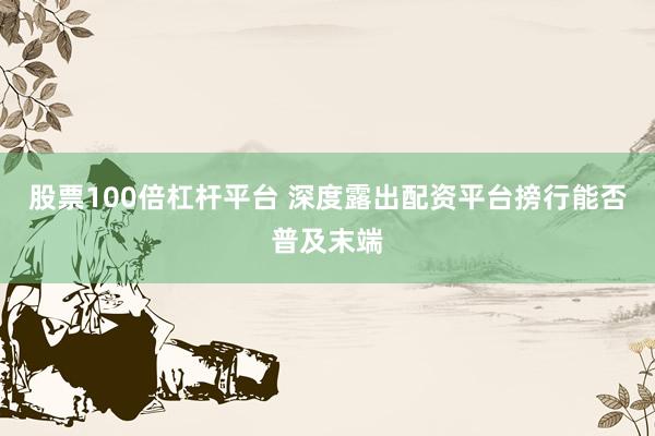 股票100倍杠杆平台 深度露出配资平台搒行能否普及末端