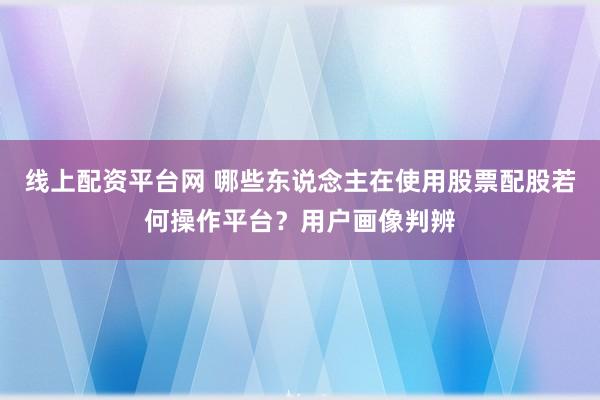 线上配资平台网 哪些东说念主在使用股票配股若何操作平台?用户画像判辨
