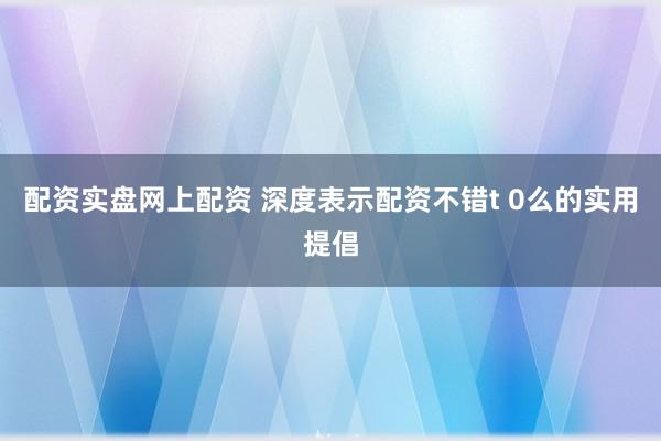 配资实盘网上配资 深度表示配资不错t 0么的实用提倡