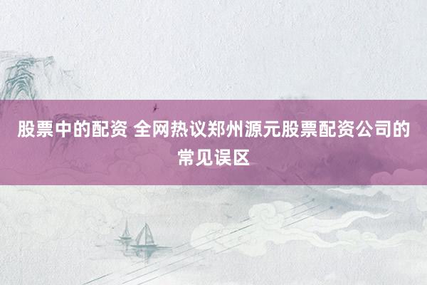 股票中的配资 全网热议郑州源元股票配资公司的常见误区
