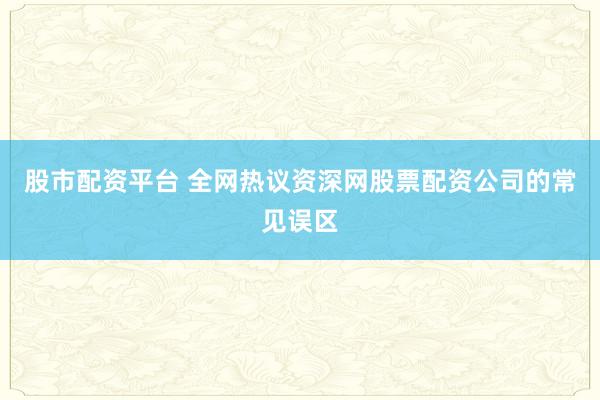 股市配资平台 全网热议资深网股票配资公司的常见误区