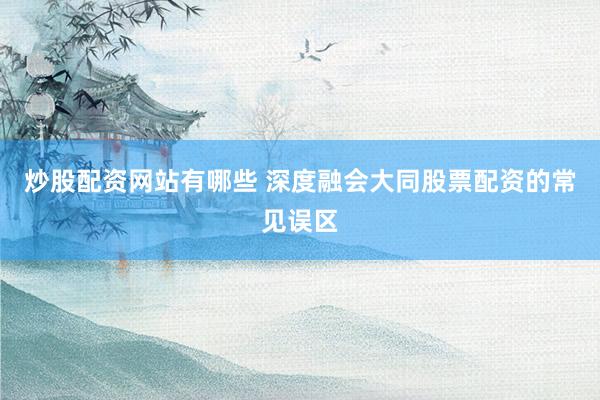 炒股配资网站有哪些 深度融会大同股票配资的常见误区