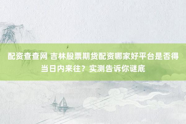 配资查查网 吉林股票期货配资哪家好平台是否得当日内来往?实测告诉你谜底