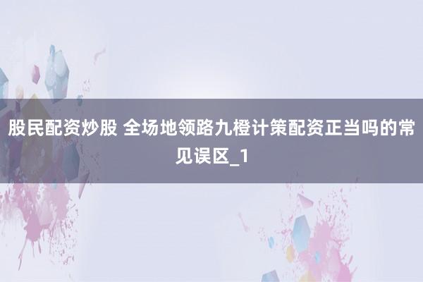 股民配资炒股 全场地领路九橙计策配资正当吗的常见误区_1