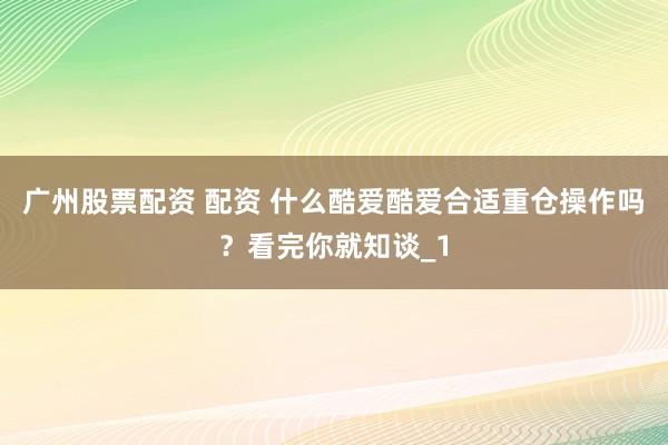 广州股票配资 配资 什么酷爱酷爱合适重仓操作吗？看完你就知谈_1