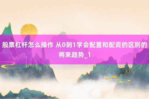 股票杠杆怎么操作 从0到1学会配置和配资的区别的将来趋势_1