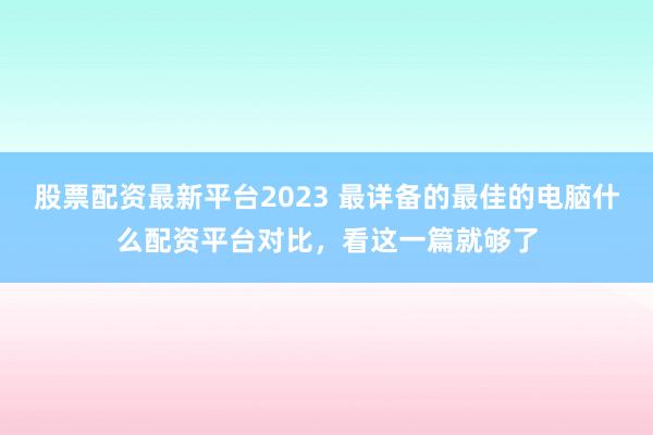 股票配资最新平台2023 最详备的最佳的电脑什么配资平台对比,看这一篇就够了